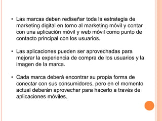 • Las marcas deben rediseñar toda la estrategia de
marketing digital en torno al marketing móvil y contar
con una aplicación móvil y web móvil como punto de
contacto principal con los usuarios.
• Las aplicaciones pueden ser aprovechadas para
mejorar la experiencia de compra de los usuarios y la
imagen de la marca.
• Cada marca deberá encontrar su propia forma de
conectar con sus consumidores, pero en el momento
actual deberán aprovechar para hacerlo a través de
aplicaciones móviles.
 