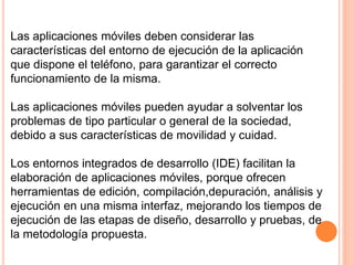 Las aplicaciones móviles deben considerar las
características del entorno de ejecución de la aplicación
que dispone el teléfono, para garantizar el correcto
funcionamiento de la misma.
Las aplicaciones móviles pueden ayudar a solventar los
problemas de tipo particular o general de la sociedad,
debido a sus características de movilidad y cuidad.
Los entornos integrados de desarrollo (IDE) facilitan la
elaboración de aplicaciones móviles, porque ofrecen
herramientas de edición, compilación,depuración, análisis y
ejecución en una misma interfaz, mejorando los tiempos de
ejecución de las etapas de diseño, desarrollo y pruebas, de
la metodología propuesta.
 