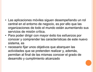 • Las aplicaciones móviles siguen desempeñando un rol
central en el entorno de negocio, es por ello que las
organizaciones de todo el mundo están aumentando sus
servicios de misión crítica.
• Para poder dirigir con mayor éxito los esfuerzos por
conocer y comprender las características de este nuevo
sistema, es
• necesario fijar unos objetivos que abarquen las
actividades que se pretenden realizar y, además,
permitan al final de las mismas conocer el grado de
desarrollo y cumplimiento alcanzado
 