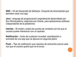 SDK – Kit de Desarrollo de Software. Conjunto de heramientas que
permiten crear una app.
Java - lenguaje de programación originalmente desarrollado por
Sun Microsystems, adquirida por Oracle, para aplicaciones software
independiente de la plataforma
Interfaz – El medio y todos los puntos de contacto con los que el
usuario puede interactuar con un aparato.
Notificación – Aviso de cualquier novedad, actualización o
actividad de una app que se ejecuta en segundo plano
Push – Tipo de notificación que requiere de activación previa cada
vez que el usuario quiere que se le avise.
 