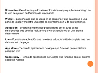Sincronización – Hacer que los elementos de las apps que tienen análogo en
la web se ajusten en términos de información
Widget – pequeña app que se ubica en el escritorio y que da acceso a una
parte de la app y muestra una parte de su información y de sus funciones.
Aplicación – programa informático popularizado por el auge de los
smartphones que permite realizar una o varias funciones en un sistema
determinado
Lite – Formato de aplicación que no ofrece la funcionalidad completa que nos
da la versión de pago
App store – Tienda de aplicaciones de Apple que funciona para el sistema
operativo iOS
Google play - Tienda de aplicaciones de Google que funciona para el sistema
operativo Android
 