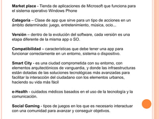 Market place - Tienda de aplicaciones de Microsoft que funciona para
el sistema operativo Windows Phone
Categoría – Clase de app que sirve para un tipo de acciones en un
ámbito determinado: juego, entretenimiento, música, ocio...
Versión – dentro de la evolución del software, cada versión es una
etapa diferente de la misma app o SO.
Compatibilidad – características que debe tener una app para
funcionar correctamente en un entorno, sistema o dispositivo.
Smart City - es una ciudad comprometida con su entorno, con
elementos arquitectónicos de vanguardia, y donde las infraestructuras
están dotadas de las soluciones tecnológicas más avanzadas para
facilitar la interacción del ciudadano con los elementos urbanos,
haciendo su vida más fácil
e-Health - cuidados médicos basados en el uso de la tecnología y la
comunicación.
Social Gaming - tipos de juegos en los que es necesario interactuar
con una comunidad para avanzar y conseguir objetivos.
 