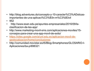 • http://blog.adventures.do/concepto-y-10-caracter%C3%ADsticas-
importantes-de-una-aplicaci%C3%B3n-m%C3%B3vil
• 952
• http://www.esan.edu.pe/apuntes-empresariales/2016/09/la-
clasificacion-de-las-app/
• http://www.marketing-movil-sms.com/aplicaciones-moviles/15-
consejos-para-crear-una-app-movil-de-exito/
• https://sites.google.com/a/unl.edu.ec/aplicacion-movil-de-
geolocalizacion/home/conclusiones
• http://comunidad.movistar.es/t5/Blog-Smartphones/GLOSARIO-I-
Aplicaciones/ba-p/698321
 