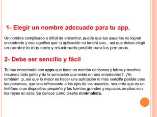1- Elegir un nombre adecuado para tu app.
Un nombre complicado o difícil de encontrar, puede que tus usuarios no logren
encontrarte y eso significa que tu aplicación no tendrá uso... así que debes elegir
un nombre lo más corto y relacionado posible para las personas.
2- Debe ser sencillo y fácil
Te has encontrado con apps que tiene un montón de iconos y letras y muchos
recursos todo junto y da la sensación que estás en una enredadera?, ¡Yo
también! :p, así que lo mejor es hacer una aplicación lo más sencilla posible para
las personas, que sea refrescante a los ojos de los usuarios, recuerda que es un
teléfono o un dispositivo pequeño y las fuentes grandes y espacios amplios son
los reyes en esto. Se conoce como diseño minimalista.
 