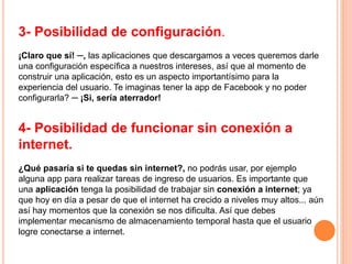 3- Posibilidad de configuración.
¡Claro que sí! ─, las aplicaciones que descargamos a veces queremos darle
una configuración específica a nuestros intereses, así que al momento de
construir una aplicación, esto es un aspecto importantísimo para la
experiencia del usuario. Te imaginas tener la app de Facebook y no poder
configurarla? ─ ¡Si, sería aterrador!
4- Posibilidad de funcionar sin conexión a
internet.
¿Qué pasaría si te quedas sin internet?, no podrás usar, por ejemplo
alguna app para realizar tareas de ingreso de usuarios. Es importante que
una aplicación tenga la posibilidad de trabajar sin conexión a internet; ya
que hoy en día a pesar de que el internet ha crecido a niveles muy altos... aún
así hay momentos que la conexión se nos dificulta. Así que debes
implementar mecanismo de almacenamiento temporal hasta que el usuario
logre conectarse a internet.
 