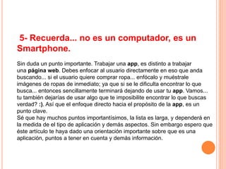 5- Recuerda... no es un computador, es un
Smartphone.
Sin duda un punto importante. Trabajar una app, es distinto a trabajar
una página web. Debes enfocar al usuario directamente en eso que anda
buscando... si el usuario quiere comprar ropa... enfócalo y muéstrale
imágenes de ropas de inmediato; ya que si se le dificulta encontrar lo que
busca... entonces sencillamente terminará dejando de usar tu app. Vamos...
tu también dejarías de usar algo que te imposibilite encontrar lo que buscas
verdad? :). Así que el enfoque directo hacia el propósito de la app, es un
punto clave.
Sé que hay muchos puntos importantísimos, la lista es larga, y dependerá en
la medida de el tipo de aplicación y demás aspectos. Sin embargo espero que
éste artículo te haya dado una orientación importante sobre que es una
aplicación, puntos a tener en cuenta y demás información.
 