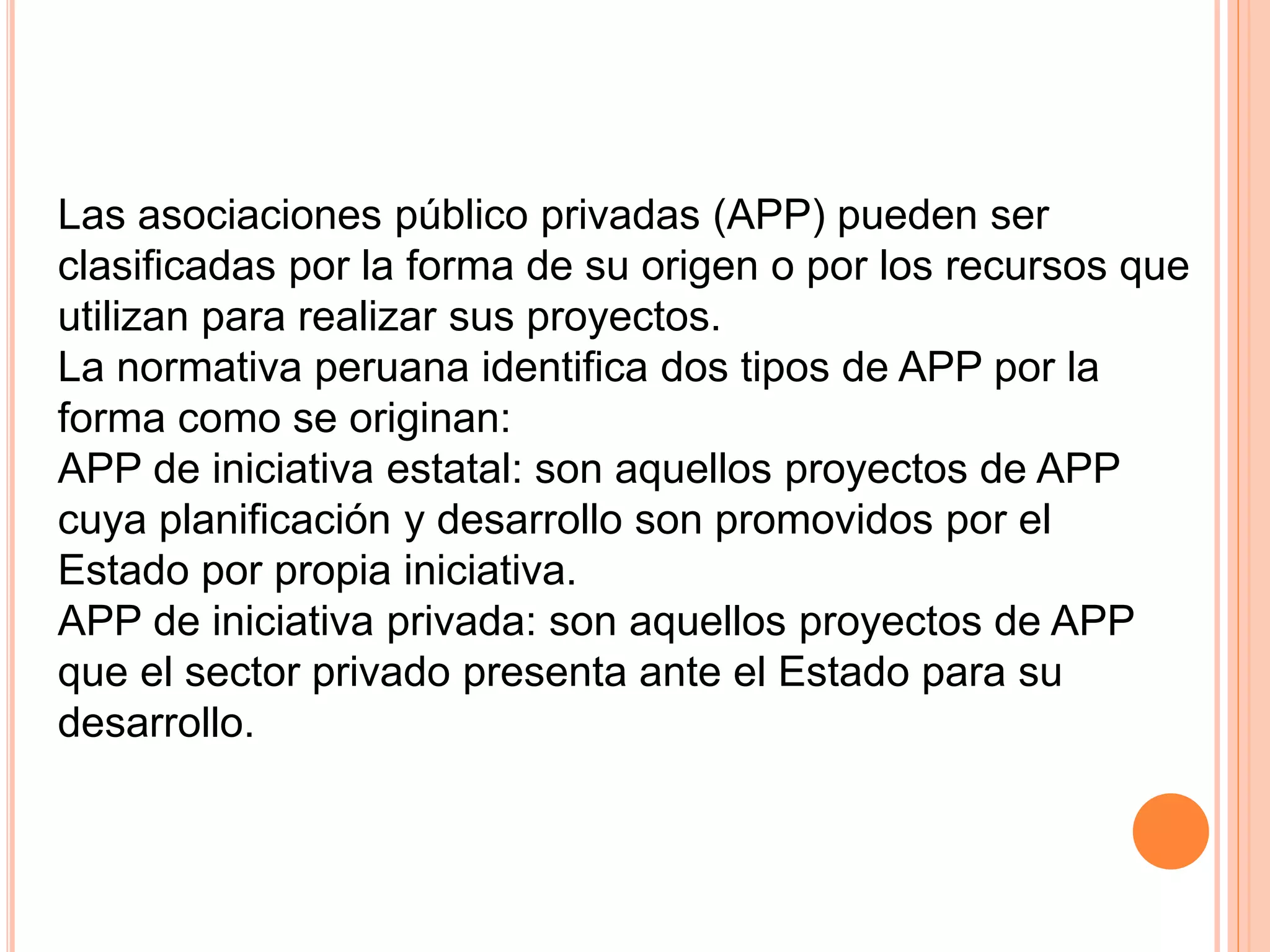Las asociaciones público privadas (APP) pueden ser
clasificadas por la forma de su origen o por los recursos que
utilizan para realizar sus proyectos.
La normativa peruana identifica dos tipos de APP por la
forma como se originan:
APP de iniciativa estatal: son aquellos proyectos de APP
cuya planificación y desarrollo son promovidos por el
Estado por propia iniciativa.
APP de iniciativa privada: son aquellos proyectos de APP
que el sector privado presenta ante el Estado para su
desarrollo.
 