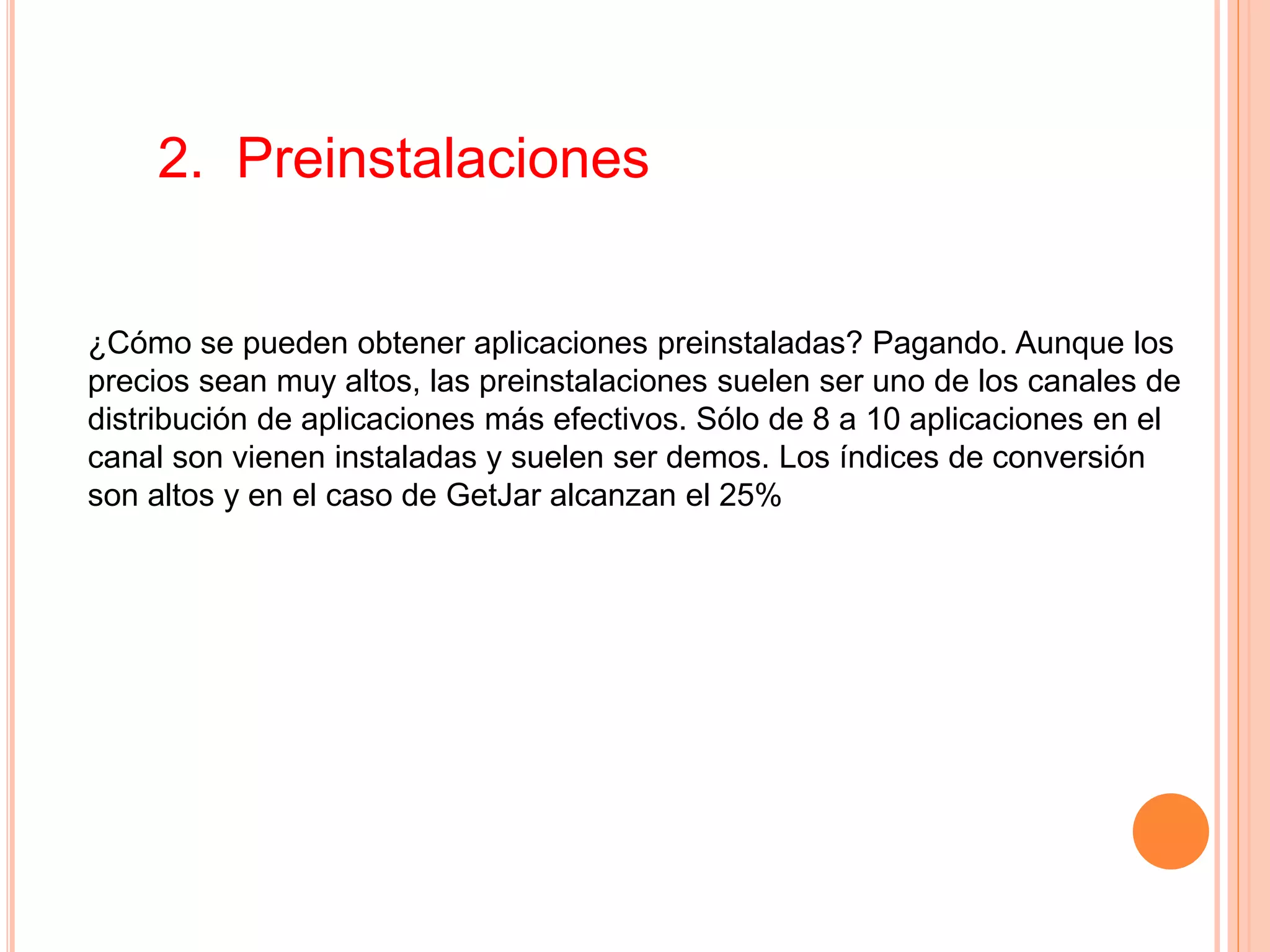 2. Preinstalaciones
¿Cómo se pueden obtener aplicaciones preinstaladas? Pagando. Aunque los
precios sean muy altos, las preinstalaciones suelen ser uno de los canales de
distribución de aplicaciones más efectivos. Sólo de 8 a 10 aplicaciones en el
canal son vienen instaladas y suelen ser demos. Los índices de conversión
son altos y en el caso de GetJar alcanzan el 25%
 