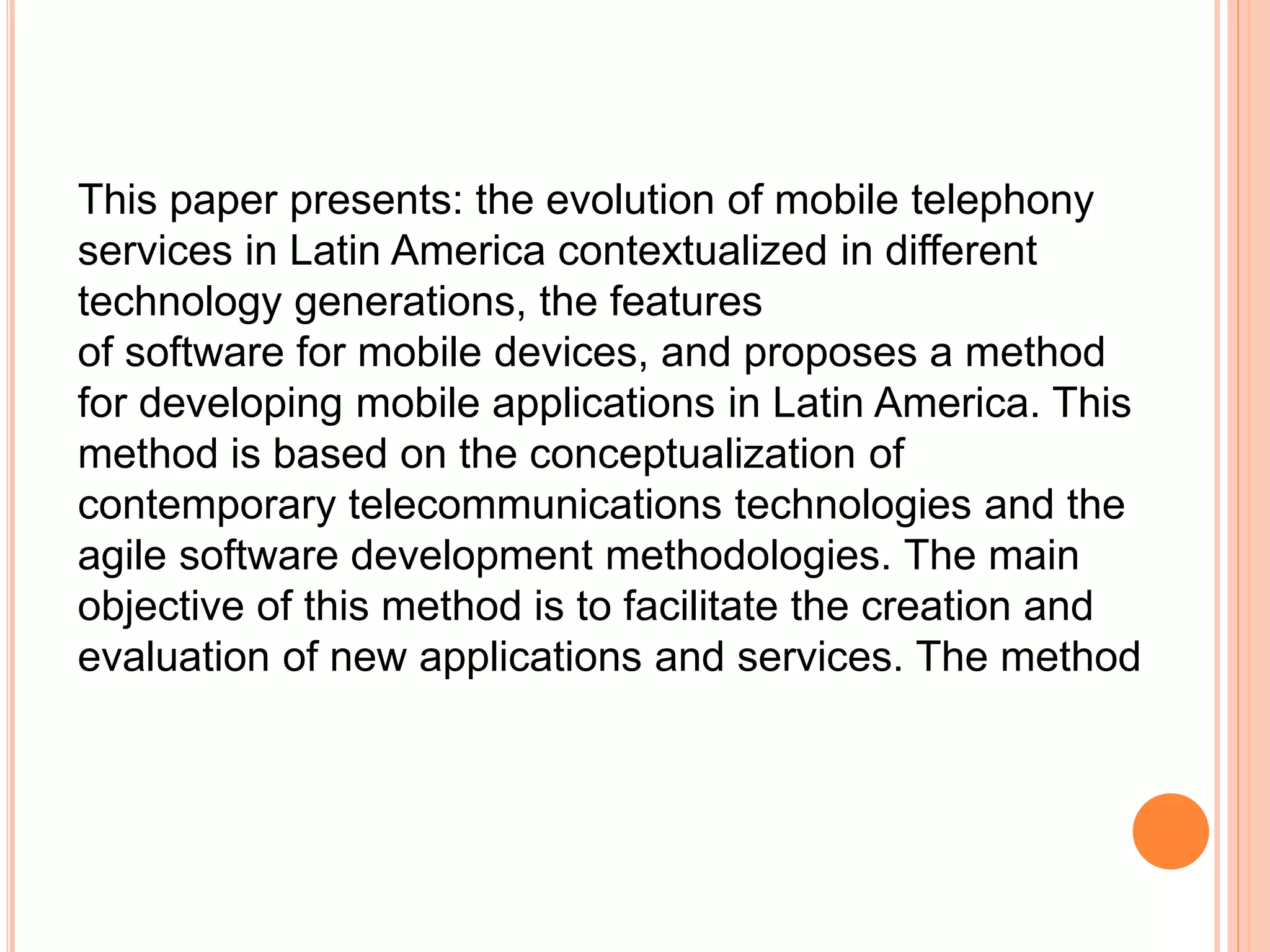 This paper presents: the evolution of mobile telephony
services in Latin America contextualized in different
technology generations, the features
of software for mobile devices, and proposes a method
for developing mobile applications in Latin America. This
method is based on the conceptualization of
contemporary telecommunications technologies and the
agile software development methodologies. The main
objective of this method is to facilitate the creation and
evaluation of new applications and services. The method
 