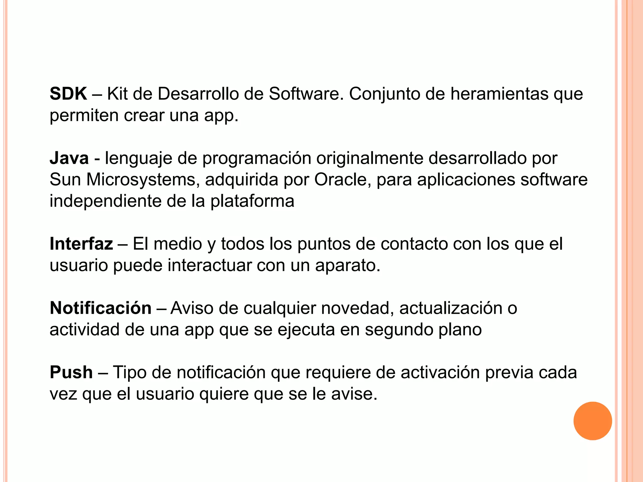 SDK – Kit de Desarrollo de Software. Conjunto de heramientas que
permiten crear una app.
Java - lenguaje de programación originalmente desarrollado por
Sun Microsystems, adquirida por Oracle, para aplicaciones software
independiente de la plataforma
Interfaz – El medio y todos los puntos de contacto con los que el
usuario puede interactuar con un aparato.
Notificación – Aviso de cualquier novedad, actualización o
actividad de una app que se ejecuta en segundo plano
Push – Tipo de notificación que requiere de activación previa cada
vez que el usuario quiere que se le avise.
 
