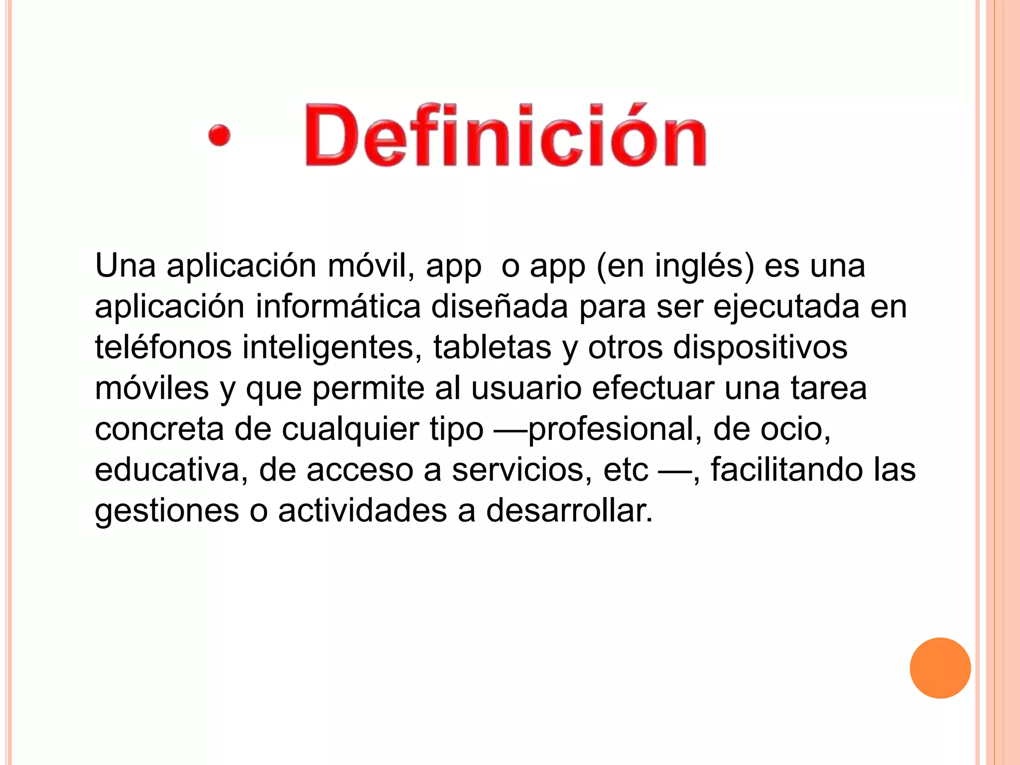 Una aplicación móvil, app o app (en inglés) es una
aplicación informática diseñada para ser ejecutada en
teléfonos inteligentes, tabletas y otros dispositivos
móviles y que permite al usuario efectuar una tarea
concreta de cualquier tipo —profesional, de ocio,
educativa, de acceso a servicios, etc —, facilitando las
gestiones o actividades a desarrollar.
 