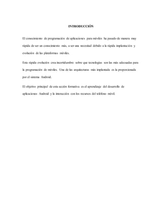 INTRODUCCIÓN
El conocimiento de programación de aplicaciones para móviles ha pasado de manera muy
rápida de ser un conocimiento más, a ser una necesitad debido a la rápida implantación y
evolución de las plataformas móviles.
Esta rápida evolución crea incertidumbre sobre que tecnologías son las más adecuadas para
la programación de móviles. Una de las arquitecturas más implantada es la proporcionada
por el sistema Android.
El objetivo principal de esta acción formativa es el aprendizaje del desarrollo de
aplicaciones Android y la interacción con los recursos del teléfono móvil.
 