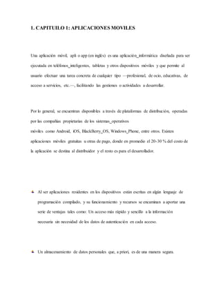 1. CAPITUILO 1: APLICACIONES MOVILES
Una aplicación móvil, apli o app (en inglés) es una aplicación informática diseñada para ser
ejecutada en teléfonos inteligentes, tabletas y otros dispositivos móviles y que permite al
usuario efectuar una tarea concreta de cualquier tipo —profesional, de ocio, educativas, de
acceso a servicios, etc.—, facilitando las gestiones o actividades a desarrollar.
Por lo general, se encuentran disponibles a través de plataformas de distribución, operadas
por las compañías propietarias de los sistemas operativos
móviles como Android, iOS, BlackBerry OS, Windows Phone, entre otros. Existen
aplicaciones móviles gratuitas u otras de pago, donde en promedio el 20-30 % del costo de
la aplicación se destina al distribuidor y el resto es para el desarrollador.
Al ser aplicaciones residentes en los dispositivos están escritas en algún lenguaje de
programación compilado, y su funcionamiento y recursos se encaminan a aportar una
serie de ventajas tales como: Un acceso más rápido y sencillo a la información
necesaria sin necesidad de los datos de autenticación en cada acceso.
Un almacenamiento de datos personales que, a priori, es de una manera segura.
 