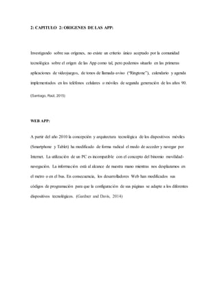 2: CAPITULO 2: ORIGENES DE LAS APP:
Investigando sobre sus orígenes, no existe un criterio único aceptado por la comunidad
tecnológica sobre el origen de las App como tal, pero podemos situarlo en las primeras
aplicaciones de videojuegos, de tonos de llamada-aviso (“Ringtone”), calendario y agenda
implementados en los teléfonos celulares o móviles de segunda generación de los años 90.
(Santiago, Raúl, 2015)
WEB APP:
A partir del año 2010 la concepción y arquitectura tecnológica de los dispositivos móviles
(Smartphone y Tablet) ha modificado de forma radical el modo de acceder y navegar por
Internet. La utilización de un PC es incompatible con el concepto del binomio movilidad-
navegación. La información está al alcance de nuestra mano mientras nos desplazamos en
el metro o en el bus. En consecuencia, los desarrolladores Web han modificados sus
códigos de programación para que la configuración de sus páginas se adapte a los diferentes
dispositivos tecnológicos. (Gardner and Davis, 2014)
 