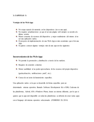 3. CAPITULO 3:
Ventajas de las Web-App:
No ocupa espacio de memoria en los dispositivos (no es una app).
No requiere actualizaciones ya que al ser una página web siempre se accede a la
última versión.
Menor consumo de recursos del dispositivo y mejor rendimiento del mismo al no
ser una aplicación nativa.
El proyecto de implementación de una Web-App es más económico que el de una
App.
Si quieres conocer algunas ventajas más de una app son las siguientes
Inconvenientes de las Web-App:
No permite la promoción y distribución a través de los markets.
Requiere de conexión a internet.
Menor usabilidad al no poder aprovecharse de los recursos del propio dispositivo
(geolocalización, notificaciones push”, etc.).
Carece de un icono de lanzamiento específico.
Una aplicación nativa es la que se desarrolla de forma específica para un
determinado sistema operativo, llamado Software Development Kit o SDK. Cada una de
las plataformas, Adroid, iOS o Windows Phone, tienen un sistema diferente, por lo que si
quieres que tu app esté disponible en todas las plataformas se deberán de crear varias apps
con el lenguaje del sistema operativo seleccionado. (FEBRERO 20, 2014)
 