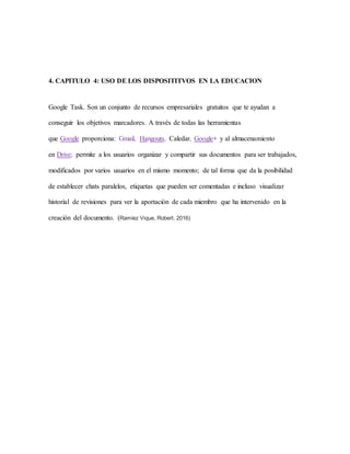 4. CAPITULO 4: USO DE LOS DISPOSITITVOS EN LA EDUCACION
Google Task. Son un conjunto de recursos empresariales gratuitos que te ayudan a
conseguir los objetivos marcadores. A través de todas las herramientas
que Google proporciona: Gmail, Hangouts, Caledar, Google+ y al almacenamiento
en Drive; permite a los usuarios organizar y compartir sus documentos para ser trabajados,
modificados por varios usuarios en el mismo momento; de tal forma que da la posibilidad
de establecer chats paralelos, etiquetas que pueden ser comentadas e incluso visualizar
historial de revisiones para ver la aportación de cada miembro que ha intervenido en la
creación del documento. (Ramíez Vique, Robert. 2016)
 
