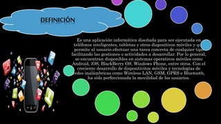 Es una aplicación informática diseñada para ser ejecutada en
teléfonos inteligentes, tabletas y otros dispositivos móviles y que
permite al usuario efectuar una tarea concreta de cualquier tipo
facilitando las gestiones o actividades a desarrollar. Por lo general,
se encuentran disponibles en sistemas operativos móviles como
Android, iOS, BlackBerry OS, Windows Phone, entre otros. Con el
creciente desarrollo de dispositivitos móviles y tecnologías de
redes inalámbricas como Wireless LAN, GSM, GPRS e Bluetooth,
ha sido perfeccionada la movilidad de los usuarios.
DEFINICIÓN
 