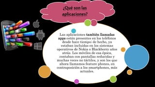 ¿Qué son las
aplicaciones?
Las aplicaciones también llamadas
apps están presentes en los teléfonos
desde hace tiempo; de hecho, ya
estaban incluidas en los sistemas
operativos de Nokia o Blackberry años
atrás. Los móviles de esa época,
contaban con pantallas reducidas y
muchas veces no táctiles, y son los que
ahora llamamos feature phones, en
contraposición a los smartphones, más
actuales.
 