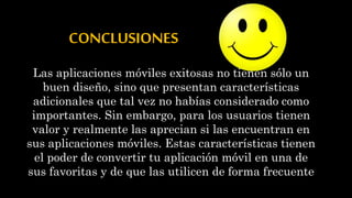 CONCLUSIONES
Las aplicaciones móviles exitosas no tienen sólo un
buen diseño, sino que presentan características
adicionales que tal vez no habías considerado como
importantes. Sin embargo, para los usuarios tienen
valor y realmente las aprecian si las encuentran en
sus aplicaciones móviles. Estas características tienen
el poder de convertir tu aplicación móvil en una de
sus favoritas y de que las utilicen de forma frecuente
 