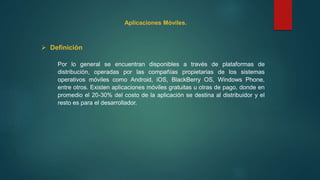 Aplicaciones Móviles.
 Definición
Por lo general se encuentran disponibles a través de plataformas de
distribución, operadas por las compañías propietarias de los sistemas
operativos móviles como Android, iOS, BlackBerry OS, Windows Phone,
entre otros. Existen aplicaciones móviles gratuitas u otras de pago, donde en
promedio el 20-30% del costo de la aplicación se destina al distribuidor y el
resto es para el desarrollador.
 
