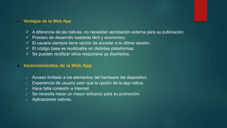 Ventajas de la Web App
 A diferencia de las nativas, no necesitan aprobación externa para su publicación.
 Proceso de desarrollo bastante fácil y económico.
 El usuario siempre tiene opción de acceder a la última versión.
 El código base es reutilizable en distintas plataformas.
 Se pueden reutilizar sitios responsive ya diseñados.
 Inconvenientes de la Web App
 Acceso limitado a los elementos del hardware del dispositivo.
 Experiencia de usuario peor que la opción de la app nativa.
 Hace falta conexión a Internet.
 Se necesita hacer un mayor esfuerzo para su promoción.
 Aplicaciones nativas.
 