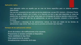  Aplicación nativa
Una aplicación nativa es aquella que se crea de forma específica para un sistema operativo
determinado.
Hay que ser consciente de que cada una de las plataformas, ya sea iOS, Android, o Windows Phone,
tienen un sistema distinto, por lo tanto, si tu intención es que tu app esté disponible en todas las
plataformas, es necesario que crear varias apps con el lenguaje del sistema operativo seleccionado.
La principal ventaja de este tipo de aplicaciones, es que no necesitan conexión a Internet para
funcionar.
La instalación y descarga de las aplicaciones nativas, se hace por medio de las tiendas de
aplicaciones o app stores. Esto hace que su proceso promoción sea más fácil.
 Ventajas de las aplicaciones nativas
 Envío de avisos o de notificaciones a los usuarios.
 Proporciona un acceso completo al dispositivo.
 Tiene visibilidad en App Store.
 Gran experiencia de usuario.
 Actualizaciones constantes de la app.
 
