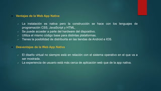  Ventajas de la Web App Nativa
 La instalación es nativa pero la construcción se hace con los lenguajes de
programación CSS, JavaScript y HTML.
 Se puede acceder a parte del hardware del dispositivo.
 Utiliza el mismo código base para distintas plataformas.
 Tienes la posibilidad de distribuirla en las tiendas de Android e IOS.
 Desventajas de la Web App Nativa
 El diseño virtual no siempre está en relación con el sistema operativo en el que va a
ser mostrada.
 La experiencia de usuario está más cerca de aplicación web que de la app nativa.
 
