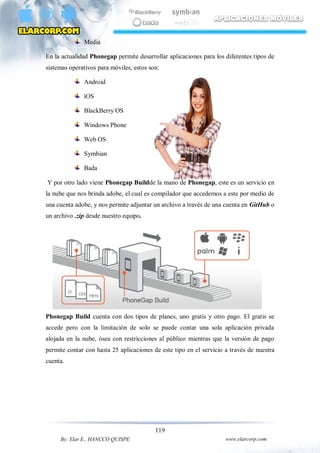 119
By: Elar E., HANCCO QUISPE www.elarcorp.com
Media
En la actualidad Phonegap permite desarrollar aplicaciones para los diferentes tipos de
sistemas operativos para móviles, estos son:
Android
iOS
BlackBerry OS
Windows Phone
Web OS
Symbian
Bada
Y por otro lado viene Phonegap Buildde la mano de Phonegap, este es un servicio en
la nube que nos brinda adobe, el cual es compilador que accedemos a este por medio de
una cuenta adobe, y nos permite adjuntar un archivo a través de una cuenta en GitHub o
un archivo .zip desde nuestro equipo.
Phonegap Build cuenta con dos tipos de planes, uno gratis y otro pago. El gratis se
accede pero con la limitación de solo se puede contar una sola aplicación privada
alojada en la nube, ósea con restricciones al público mientras que la versión de pago
permite contar con hasta 25 aplicaciones de este tipo en el servicio a través de nuestra
cuenta.
 
