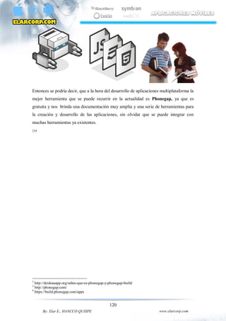 120
By: Elar E., HANCCO QUISPE www.elarcorp.com
Entonces se podría decir, que a la hora del desarrollo de aplicaciones multiplataforma la
mejor herramienta que se puede recurrir en la actualidad es Phonegap, ya que es
gratuita y nos brinda una documentación muy amplia y una serie de herramientas para
la creación y desarrollo de las aplicaciones, sin olvidar que se puede integrar con
muchas herramientas ya existentes.
234
2
http://deideaaapp.org/sabes-que-es-phonegap-y-phonegap-build/
3
http://phonegap.com/
4
https://build.phonegap.com/apps
 