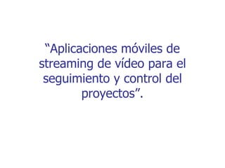 “Aplicaciones móviles de
streaming de vídeo para el
 seguimiento y control del
        proyectos”.
 