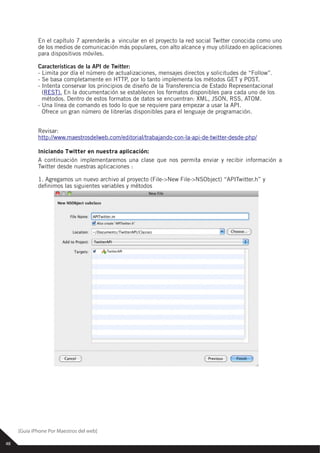 En el capítulo 7 aprenderás a vincular en el proyecto la red social Twitter conocida como uno
             de los medios de comunicación más populares, con alto alcance y muy utilizado en aplicaciones
             para dispositivos móviles.

             Características de la API de Twitter:
             - Limita por día el número de actualizaciones, mensajes directos y solicitudes de “Follow”.
             - Se basa completamente en HTTP, por lo tanto implementa los métodos GET y POST.
             - Intenta conservar los principios de diseño de la Transferencia de Estado Representacional
               (REST). En la documentación se establecen los formatos disponibles para cada uno de los
               métodos. Dentro de estos formatos de datos se encuentran: XML, JSON, RSS, ATOM.
             - Una línea de comando es todo lo que se requiere para empezar a usar la API.
               Ofrece un gran número de librerías disponibles para el lenguaje de programación.


             Revisar:
             http://www.maestrosdelweb.com/editorial/trabajando-con-la-api-de-twitter-desde-php/

             Iniciando Twitter en nuestra aplicación:
             A continuación implementaremos una clase que nos permita enviar y recibir información a
             Twitter desde nuestras aplicaciones :

             1. Agregamos un nuevo archivo al proyecto (File->New File->NSObject) “APITwitter.h” y
             de nimos las siguientes variables y métodos




     [Guia iPhone Por Maestros del web]

48
 