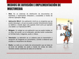 MEDIOS DE DIFUSIÓN E IMPLEMENTACIÓN DE
MULTIMEDIA
•

Web: Es un sistemas de distribución de documentos de
hipertexto o hipermedios enlazados y accesibles a través de
internet. Ejemplos: Blogs.

•

Aplicación Móvil: Una aplicación móvil es un programa que se
puede descargar y al que se puede acceder directamente desde
su teléfono o desde algún otro aparato móvil como por ejemplo
una tablet o un reproductor MP3.

•

Widgets: Un widget es una aplicación que se puede instalar en
un blog, red social o en el ordenador, permite recibir contenidos
en formato texto, imágenes, audio o vídeos.

•

Televisión: La televisión es un sistema para la transmisión y
recepción de imágenes en movimiento y sonido a distancia que
emplea un mecanismo de difusión

•

Radio: La radio es un medio de comunicación que se basa en
el envió de señales de audio a través de ondas de radio.
También existen sistemas de radio en la internet.

 