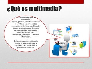 ¿Qué es multimedia?
Uso de múltiples tipos de
información
(textos, gráficos, sonidos, animacio
nes, videos, etc.) integrados
coherentemente. Es la combinación
de dos o más símbolos al mismo
tiempo, consiste en el uso de
múltiples medios para
administrar, presentar o transmitir
información.
En la computación multimedia
abarca el uso de software y
hardware para almacenar y
presentar contenidos.

 