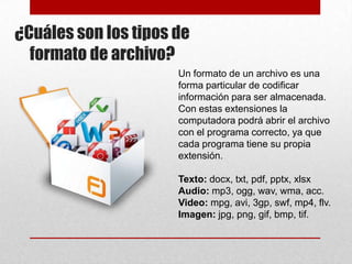 ¿Cuáles son los tipos de
formato de archivo?
Un formato de un archivo es una
forma particular de codificar
información para ser almacenada.
Con estas extensiones la
computadora podrá abrir el archivo
con el programa correcto, ya que
cada programa tiene su propia
extensión.
Texto: docx, txt, pdf, pptx, xlsx
Audio: mp3, ogg, wav, wma, acc.
Video: mpg, avi, 3gp, swf, mp4, flv.
Imagen: jpg, png, gif, bmp, tif.

 