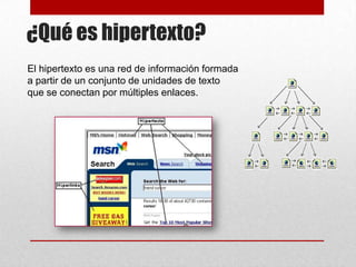 ¿Qué es hipertexto?
El hipertexto es una red de información formada
a partir de un conjunto de unidades de texto
que se conectan por múltiples enlaces.

 
