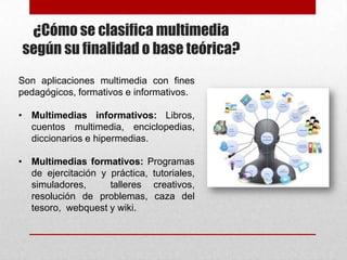 ¿Cómo se clasifica multimedia
según su finalidad o base teórica?
Son aplicaciones multimedia con fines
pedagógicos, formativos e informativos.
• Multimedias informativos: Libros,
cuentos multimedia, enciclopedias,
diccionarios e hipermedias.

• Multimedias formativos: Programas
de ejercitación y práctica, tutoriales,
simuladores,
talleres creativos,
resolución de problemas, caza del
tesoro, webquest y wiki.

 