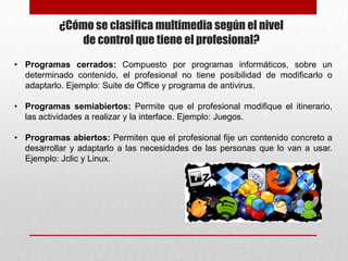 ¿Cómo se clasifica multimedia según el nivel
de control que tiene el profesional?
• Programas cerrados: Compuesto por programas informáticos, sobre un
determinado contenido, el profesional no tiene posibilidad de modificarlo o
adaptarlo. Ejemplo: Suite de Office y programa de antivirus.
• Programas semiabiertos: Permite que el profesional modifique el itinerario,
las actividades a realizar y la interface. Ejemplo: Juegos.
• Programas abiertos: Permiten que el profesional fije un contenido concreto a
desarrollar y adaptarlo a las necesidades de las personas que lo van a usar.
Ejemplo: Jclic y Linux.

 