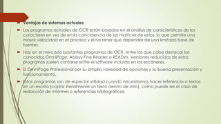  Ventajas de sistemas actuales
 Los programas actuales de OCR están basados en el análisis de características de los
caracteres en vez de en la coincidencia de las matrices de estos, lo que permite una
mayor velocidad en el proceso y el no tener que depender de una limitada base de
fuentes.
 Hay en el mercado bastantes programas de OCR, entre los que cabe destacar los
conocidos OmniPage, Abbyy Fine Reader o READiris. Versiones reducidas de estos
programas suelen contarse entre el software incluido en los escáneres.
 El OmniPage Professional por su amplia variedad de opciones y su buena presentación y
funcionamiento.
 Estos programas son de especial utilidad cuando necesitamos hacer referencia a textos
en un escrito (copiar literalmente un texto dentro de otro), como puede ser el caso de
redacción de informes o referencias bibliográficas.

 
