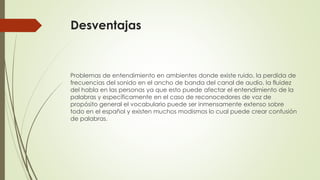 Desventajas

Problemas de entendimiento en ambientes donde existe ruido, la perdida de
frecuencias del sonido en el ancho de banda del canal de audio, la fluidez
del habla en las personas ya que esto puede afectar el entendimiento de la
palabras y específicamente en el caso de reconocedores de voz de
propósito general el vocabulario puede ser inmensamente extenso sobre
todo en el español y existen muchos modismos lo cual puede crear confusión
de palabras.

 