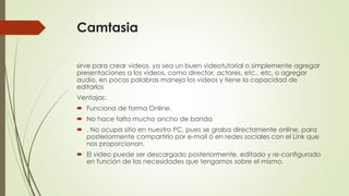 Camtasia
sirve para crear videos, ya sea un buen videotutorial o simplemente agregar
presentaciones a los videos, como director, actores, etc., etc, o agregar
audio, en pocas palabras maneja los videos y tiene la capacidad de
editarlos
Ventajas:
 Funciona de forma Online.
 No hace falta mucho ancho de banda
 . No ocupa sitio en nuestro PC, pues se graba directamente online, para
posteriormente compartirlo por e-mail ó en redes sociales con el Link que
nos proporcionan.
 El video puede ser descargado posteriormente, editado y re-configurado
en función de las necesidades que tengamos sobre el mismo.

 