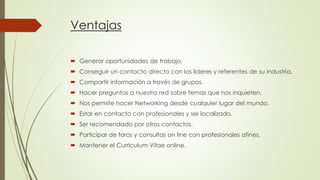 Ventajas
 Generar oportunidades de trabajo.
 Conseguir un contacto directo con los líderes y referentes de su industria.
 Compartir información a través de grupos.
 Hacer preguntas a nuestra red sobre temas que nos inquieten.
 Nos permite hacer Networking desde cualquier lugar del mundo.
 Estar en contacto con profesionales y ser localizado.
 Ser recomendado por otros contactos.

 Participar de foros y consultas on line con profesionales afines.
 Mantener el Curriculum Vitae online.

 