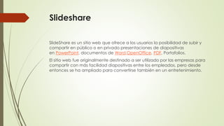 Slideshare
SlideShare es un sitio web que ofrece a los usuarios la posibilidad de subir y
compartir en público o en privado presentaciones de diapositivas
en PowerPoint, documentos de Word,OpenOffice, PDF, Portafolios.
El sitio web fue originalmente destinado a ser utilizado por las empresas para
compartir con más facilidad diapositivas entre los empleados, pero desde
entonces se ha ampliado para convertirse también en un entretenimiento.

 
