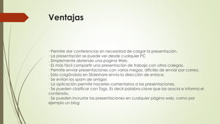 Ventajas

· Permite dar conferencias sin necesidad de cargar la presentación.
· La presentación se puede ver desde cualquier PC
. Simplemente abriendo una pagina Web.
· Es más fácil compartir una presentación de trabajo con otros colegas.
· Permite enviar presentaciones con varios megas, difíciles de enviar por correo.
. Sólo colgándola en Slideshare envía la dirección de enlace.
· Se evitan los spam de amigos
· La aplicación permite hacerles comentarios a las presentaciones.
· Se pueden clasificar con Tags. Es decir palabra clave que las asocia e informa el
contenido.
· Se pueden incrustar las presentaciones en cualquier página web, como por
ejemplo un blog.

 