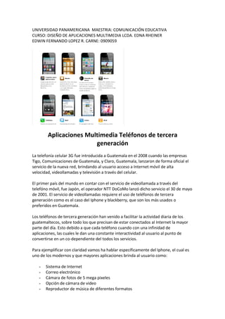 UNIVERSIDAD PANAMERICANA MAESTRIA: COMUNICACIÓN EDUCATIVA
CURSO: DISEÑO DE APLICACIONES MULTIMEDIA LCDA. EDNA RHEINER
EDWIN FERNANDO LOPEZ R. CARNE: 0909059




        Aplicaciones Multimedia Teléfonos de tercera
                        generación
La telefonía celular 3G fue introducida a Guatemala en el 2008 cuando las empresas
Tigo, Comunicaciones de Guatemala, y Claro, Guatemala, lanzaron de forma oficial el
servicio de la nueva red, brindando al usuario acceso a Internet móvil de alta
velocidad, videollamadas y televisión a través del celular.

El primer país del mundo en contar con el servicio de videollamada a través del
telefóno móvil, fue Japón, el operador NTT DoCoMo lanzó dicho servicio el 30 de mayo
de 2001. El servicio de videollamadas requiere el uso de teléfonos de tercera
generación como es el caso del Iphone y blackberry, que son los más usados o
preferidos en Guatemala.

Los teléfonos de tercera generación han venido a facilitar la actividad diaria de los
guatemaltecos, sobre todo los que precisan de estar conectados al Internet la mayor
parte del día. Esto debido a que cada teléfono cuando con una infinidad de
aplicaciones, las cuales le dan una constante interactividad al usuario al punto de
convertirse en un co-dependiente del todos los servicios.

Para ejemplificar con claridad vamos ha hablar específicamente del Iphone, el cual es
uno de los modernos y que mayores aplicaciones brinda al usuario como:

   -   Sistema de Internet
   -   Correo electrónico
   -   Cámara de fotos de 5 mega pixeles
   -   Opción de cámara de video
   -   Reproductor de música de diferentes formatos
 