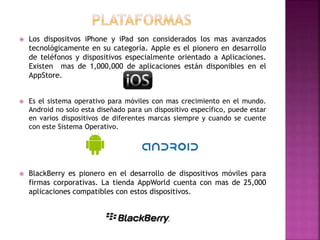  Los dispositvos iPhone y iPad son considerados los mas avanzados
tecnológicamente en su categoría. Apple es el pionero en desarrollo
de teléfonos y dispositivos especialmente orientado a Aplicaciones.
Existen mas de 1,000,000 de aplicaciones están disponibles en el
AppStore.
 Es el sistema operativo para móviles con mas crecimiento en el mundo.
Android no solo esta diseñado para un dispositivo específico, puede estar
en varios dispositivos de diferentes marcas siempre y cuando se cuente
con este Sistema Operativo.
 BlackBerry es pionero en el desarrollo de dispositivos móviles para
firmas corporativas. La tienda AppWorld cuenta con mas de 25,000
aplicaciones compatibles con estos dispositivos.
 