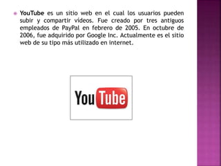  YouTube es un sitio web en el cual los usuarios pueden
subir y compartir vídeos. Fue creado por tres antiguos
empleados de PayPal en febrero de 2005. En octubre de
2006, fue adquirido por Google Inc. Actualmente es el sitio
web de su tipo más utilizado en internet.
 