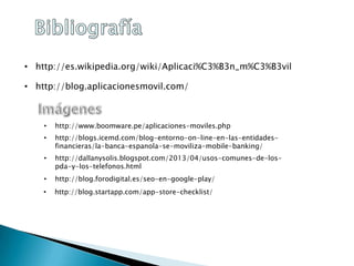 • http://es.wikipedia.org/wiki/Aplicaci%C3%B3n_m%C3%B3vil
• http://blog.aplicacionesmovil.com/
• http://www.boomware.pe/aplicaciones-moviles.php
• http://blogs.icemd.com/blog-entorno-on-line-en-las-entidades-
financieras/la-banca-espanola-se-moviliza-mobile-banking/
• http://dallanysolis.blogspot.com/2013/04/usos-comunes-de-los-
pda-y-los-telefonos.html
• http://blog.forodigital.es/seo-en-google-play/
• http://blog.startapp.com/app-store-checklist/
 