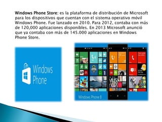 Windows Phone Store: es la plataforma de distribución de Microsoft
para los dispositivos que cuentan con el sistema operativo móvil
Windows Phone. Fue lanzado en 2010. Para 2012, contaba con más
de 120,000 aplicaciones disponibles. En 2013 Microsoft anunció
que ya contaba con más de 145.000 aplicaciones en Windows
Phone Store.
 