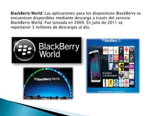 BlackBerry World: Las aplicaciones para los dispositivos BlackBerry se
encuentran disponibles mediante descarga a través del servicio
BlackBerry World, Fue lanzada en 2009. En julio de 2011 se
reportaron 3 millones de descargas al día.
 