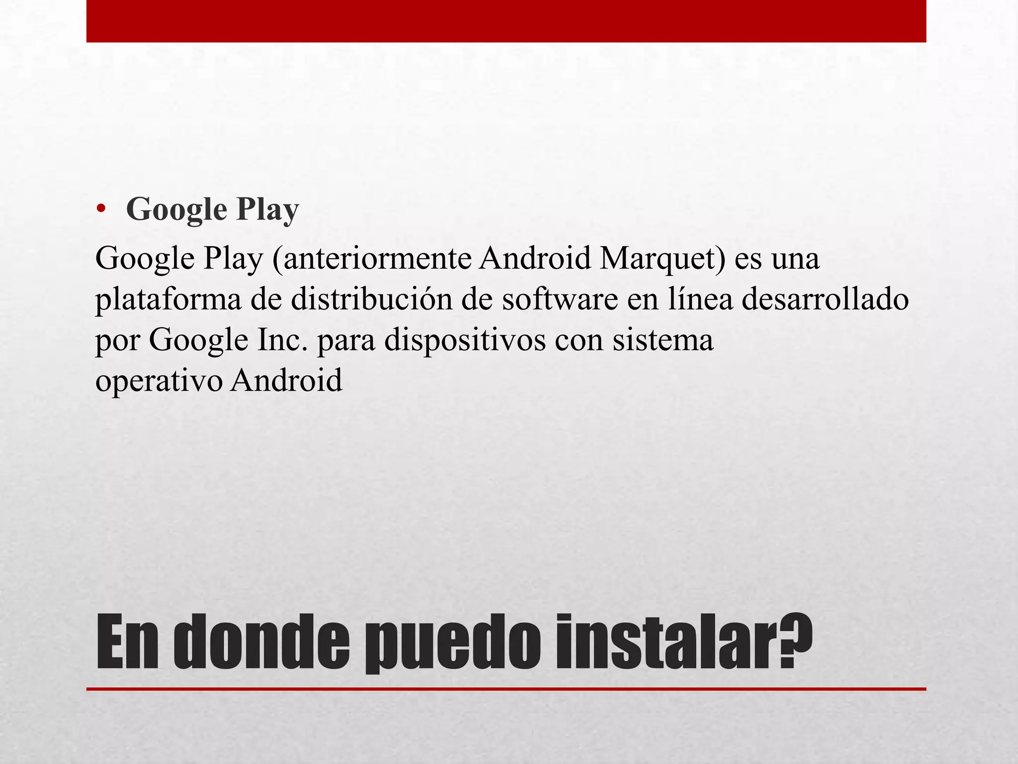 En donde puedo instalar?
• Google Play
Google Play (anteriormente Android Marquet) es una
plataforma de distribución de software en línea desarrollado
por Google Inc. para dispositivos con sistema
operativo Android